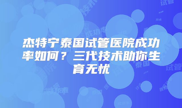 杰特宁泰国试管医院成功率如何?三代技术助你生育无忧