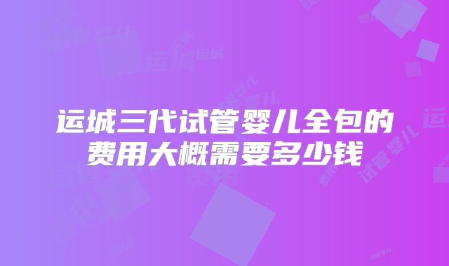 运城三代试管婴儿全包的费用大概需要多少钱