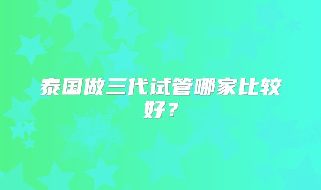 泰国做三代试管哪家比较好？