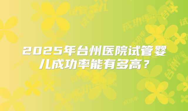 2025年台州医院试管婴儿成功率能有多高?