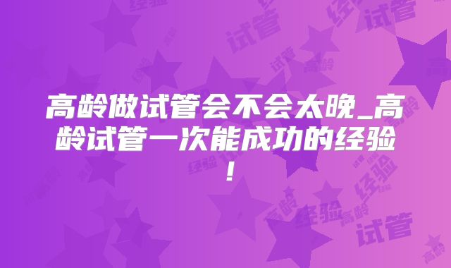 高龄做试管会不会太晚_高龄试管一次能成功的经验!