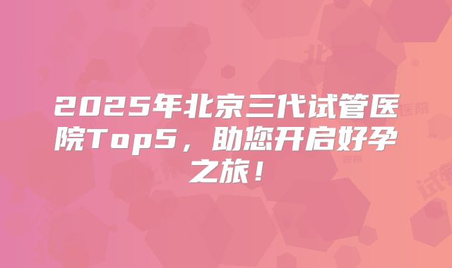 2025年北京三代试管医院Top5，助您开启好孕之旅！