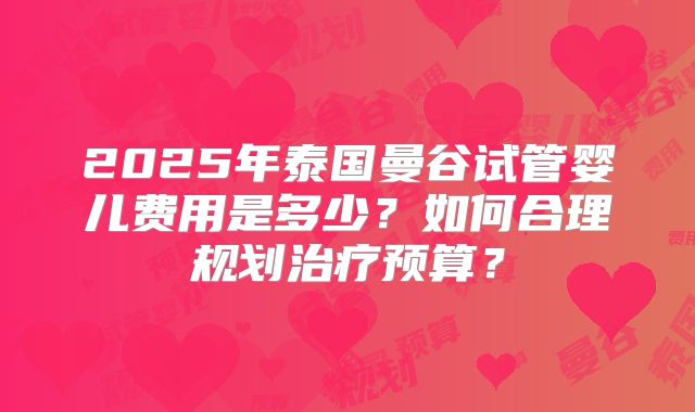 2025年泰国曼谷试管婴儿费用是多少？如何合理规划治疗预算？