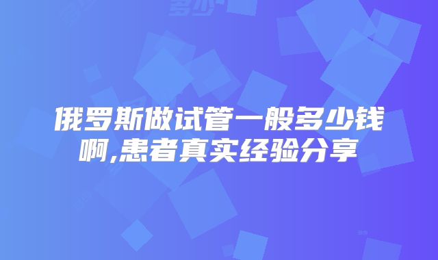 俄罗斯做试管一般多少钱啊,患者真实经验分享