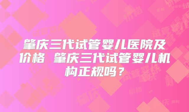 肇庆三代试管婴儿医院及价格 肇庆三代试管婴儿机构正规吗？