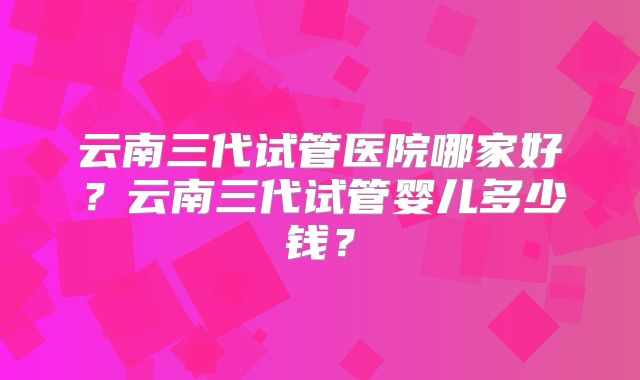 云南三代试管医院哪家好？云南三代试管婴儿多少钱？