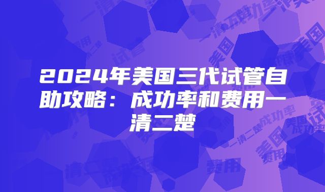 2024年美国三代试管自助攻略:成功率和费用一清二楚