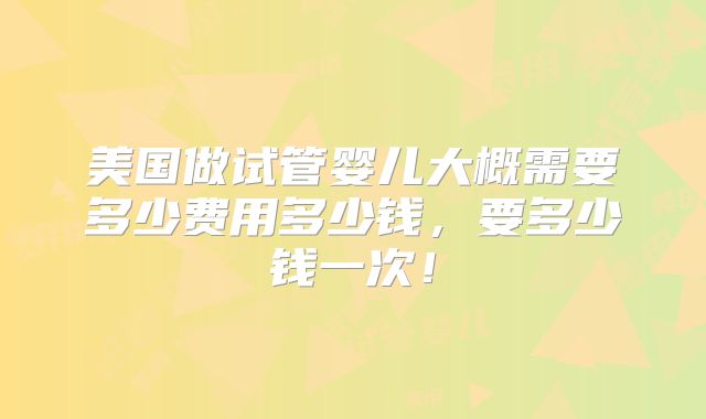 美国做试管婴儿大概需要多少费用多少钱，要多少钱一次！