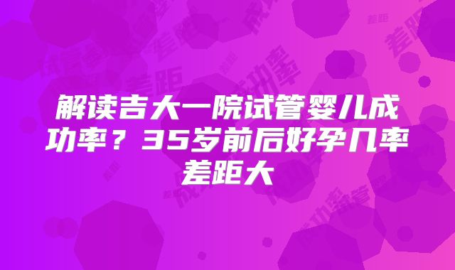 解读吉大一院试管婴儿成功率?35岁前后好孕几率差距大