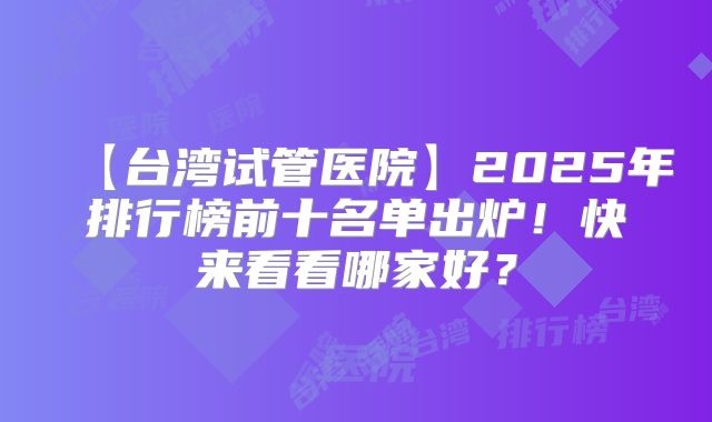 【台湾试管医院】2025年排行榜前十名单出炉！快来看看哪家好？