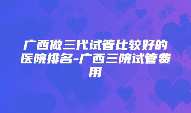 广西做三代试管比较好的医院排名-广西三院试管费用