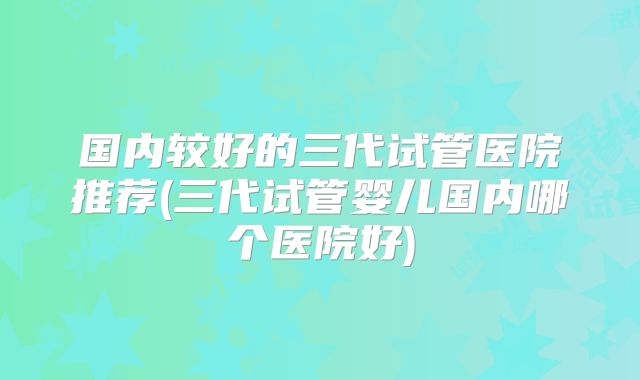 国内较好的三代试管医院推荐(三代试管婴儿国内哪个医院好)