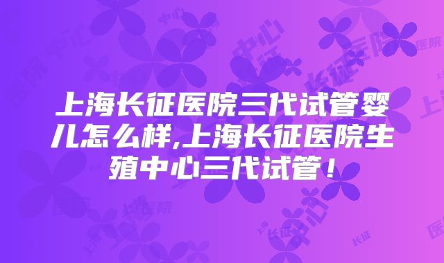 上海长征医院三代试管婴儿怎么样,上海长征医院生殖中心三代试管！