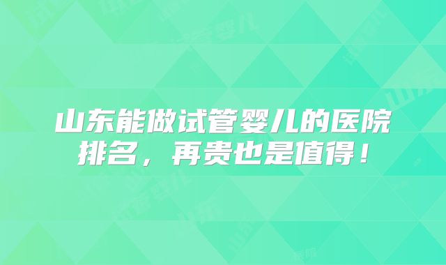 山东能做试管婴儿的医院排名，再贵也是值得！
