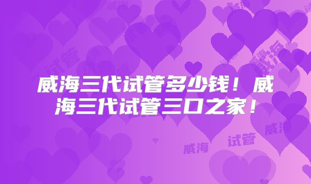 威海三代试管多少钱!威海三代试管三口之家!