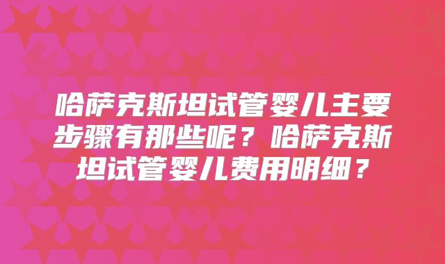 哈萨克斯坦试管婴儿主要步骤有那些呢？哈萨克斯坦试管婴儿费用明细？