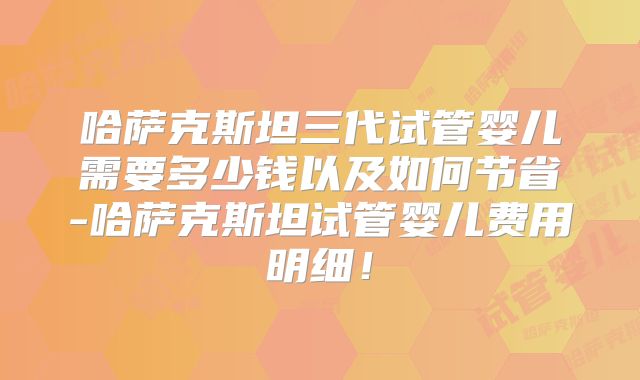哈萨克斯坦三代试管婴儿需要多少钱以及如何节省-哈萨克斯坦试管婴儿费用明细！