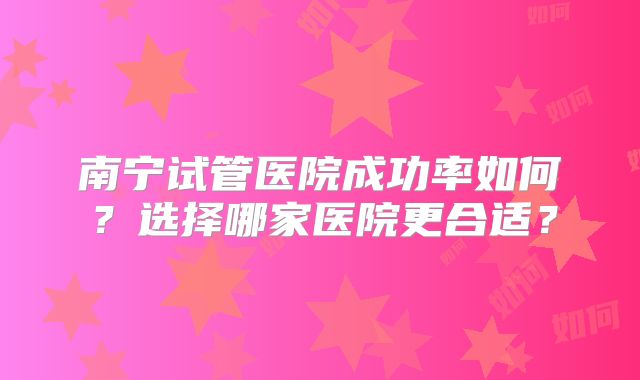 南宁试管医院成功率如何？选择哪家医院更合适？