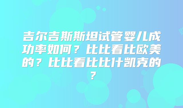 吉尔吉斯斯坦试管婴儿成功率如何?比比看比欧美的?比比看比比什凯克的?