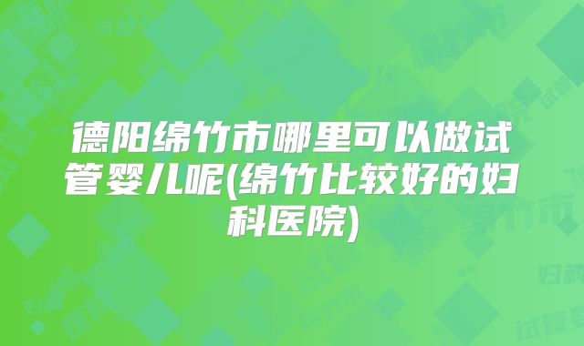 德阳绵竹市哪里可以做试管婴儿呢(绵竹比较好的妇科医院)
