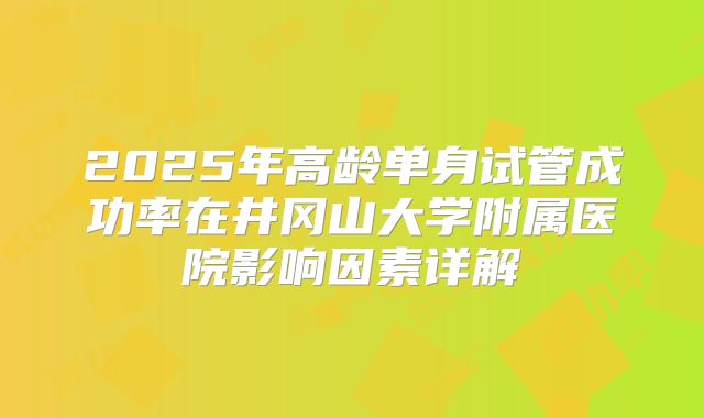 2025年高龄单身试管成功率在井冈山大学附属医院影响因素详解