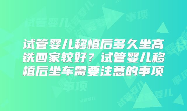 试管婴儿移植后多久坐高铁回家较好？试管婴儿移植后坐车需要注意的事项