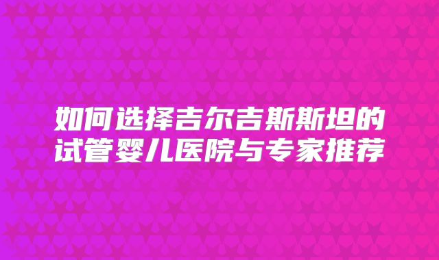 如何选择吉尔吉斯斯坦的试管婴儿医院与专家推荐