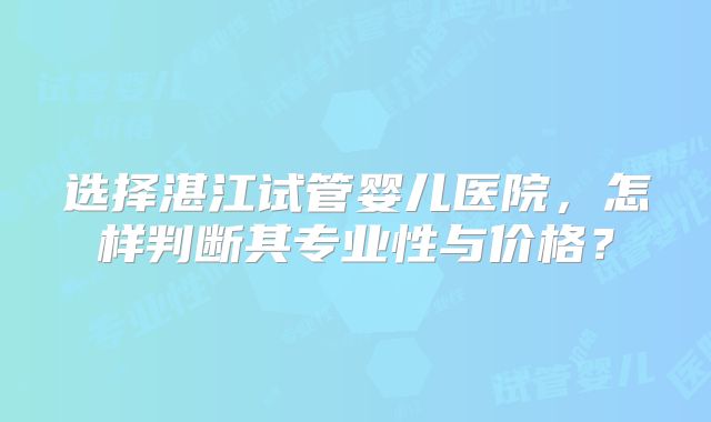 选择湛江试管婴儿医院，怎样判断其专业性与价格？