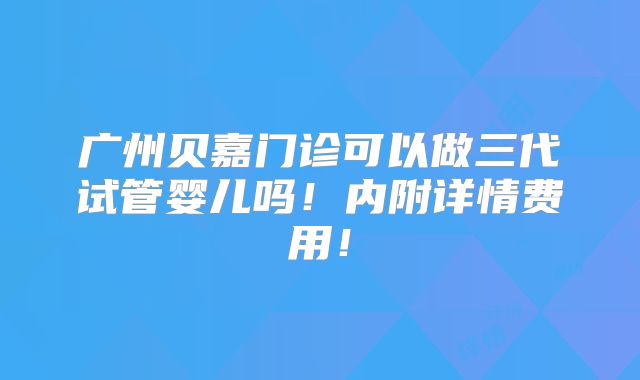 广州贝嘉门诊可以做三代试管婴儿吗！内附详情费用！