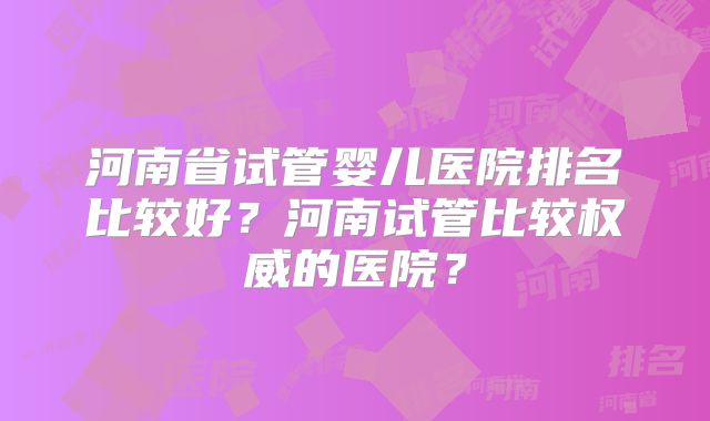 河南省试管婴儿医院排名比较好?河南试管比较权威的医院?
