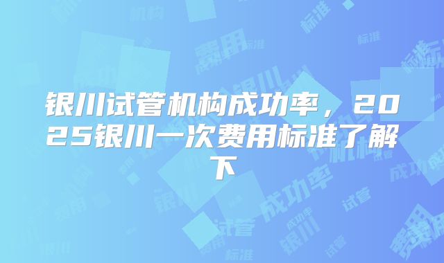 银川试管机构成功率，2025银川一次费用标准了解下