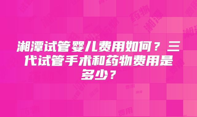 湘潭试管婴儿费用如何？三代试管手术和药物费用是多少？