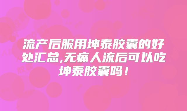 流产后服用坤泰胶囊的好处汇总,无痛人流后可以吃坤泰胶囊吗！