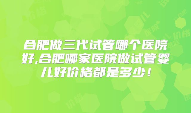合肥做三代试管哪个医院好,合肥哪家医院做试管婴儿好价格都是多少！