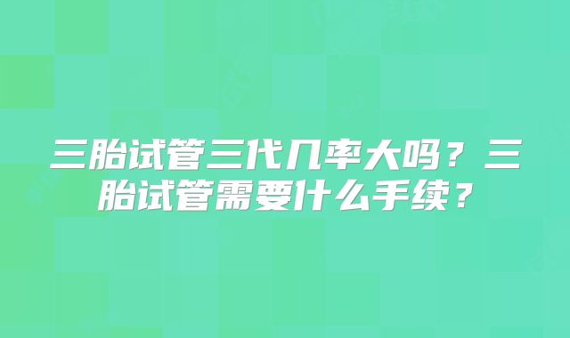 三胎试管三代几率大吗?三胎试管需要什么手续?