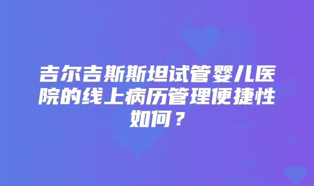 吉尔吉斯斯坦试管婴儿医院的线上病历管理便捷性如何？