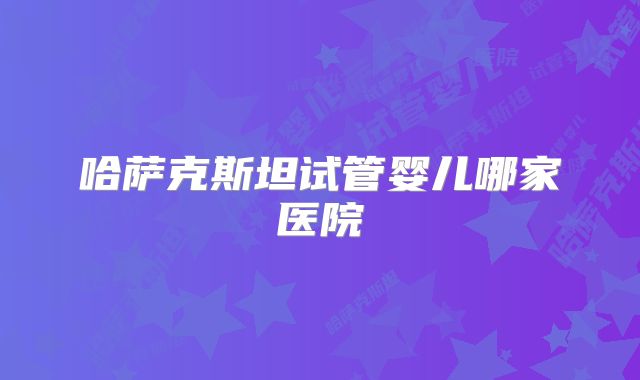 哈萨克斯坦试管婴儿哪家医院
