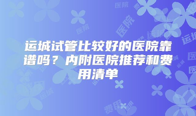 运城试管比较好的医院靠谱吗？内附医院推荐和费用清单