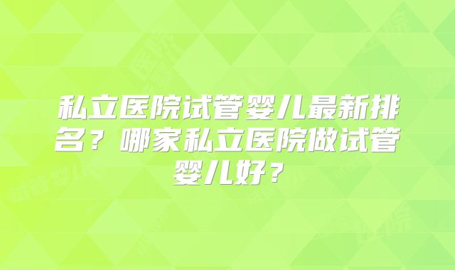 私立医院试管婴儿最新排名?哪家私立医院做试管婴儿好?