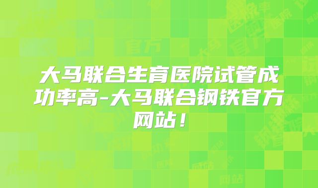 大马联合生育医院试管成功率高-大马联合钢铁官方网站！