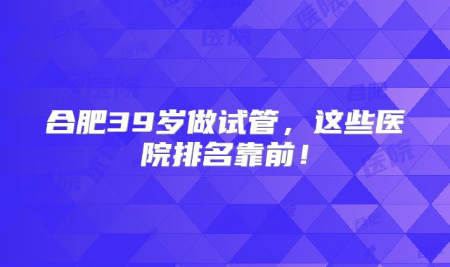 合肥39岁做试管，这些医院排名靠前！