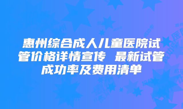 惠州综合成人儿童医院试管价格详情宣传 最新试管成功率及费用清单