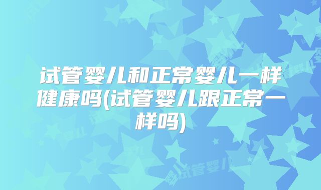 试管婴儿和正常婴儿一样健康吗(试管婴儿跟正常一样吗)