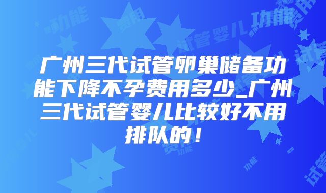 广州三代试管卵巢储备功能下降不孕费用多少_广州三代试管婴儿比较好不用排队的!