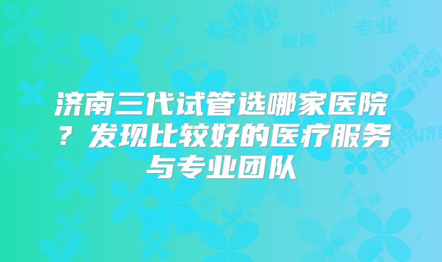 济南三代试管选哪家医院？发现比较好的医疗服务与专业团队