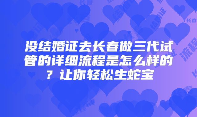 没结婚证去长春做三代试管的详细流程是怎么样的？让你轻松生蛇宝
