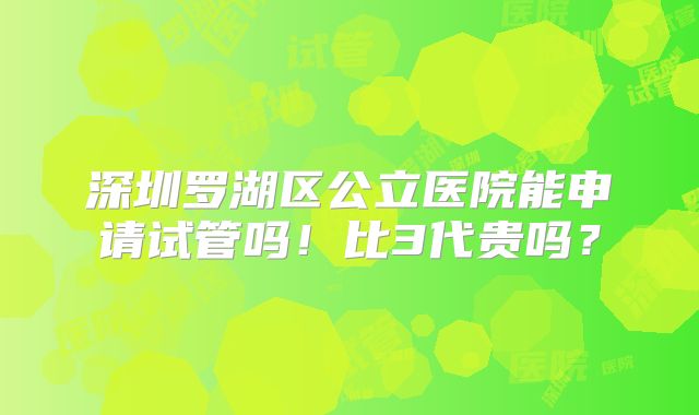 深圳罗湖区公立医院能申请试管吗！比3代贵吗？