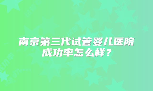 南京第三代试管婴儿医院成功率怎么样？