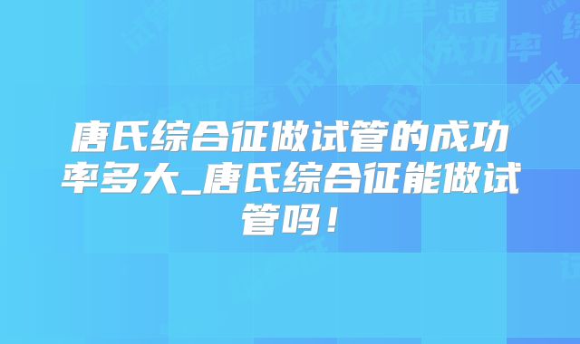 唐氏综合征做试管的成功率多大_唐氏综合征能做试管吗！