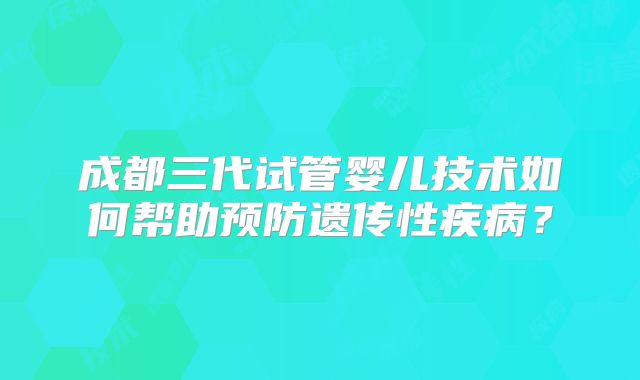 成都三代试管婴儿技术如何帮助预防遗传性疾病?